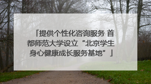 提供个性化咨询服务 首都师范大学设立“北京学生身心健康成长服务基地”